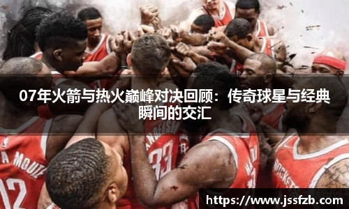 07年火箭与热火巅峰对决回顾：传奇球星与经典瞬间的交汇